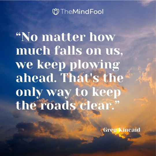 “No matter how much falls on us, we keep plowing ahead. That's the only way to keep the roads clear.”
― Greg Kincaid
