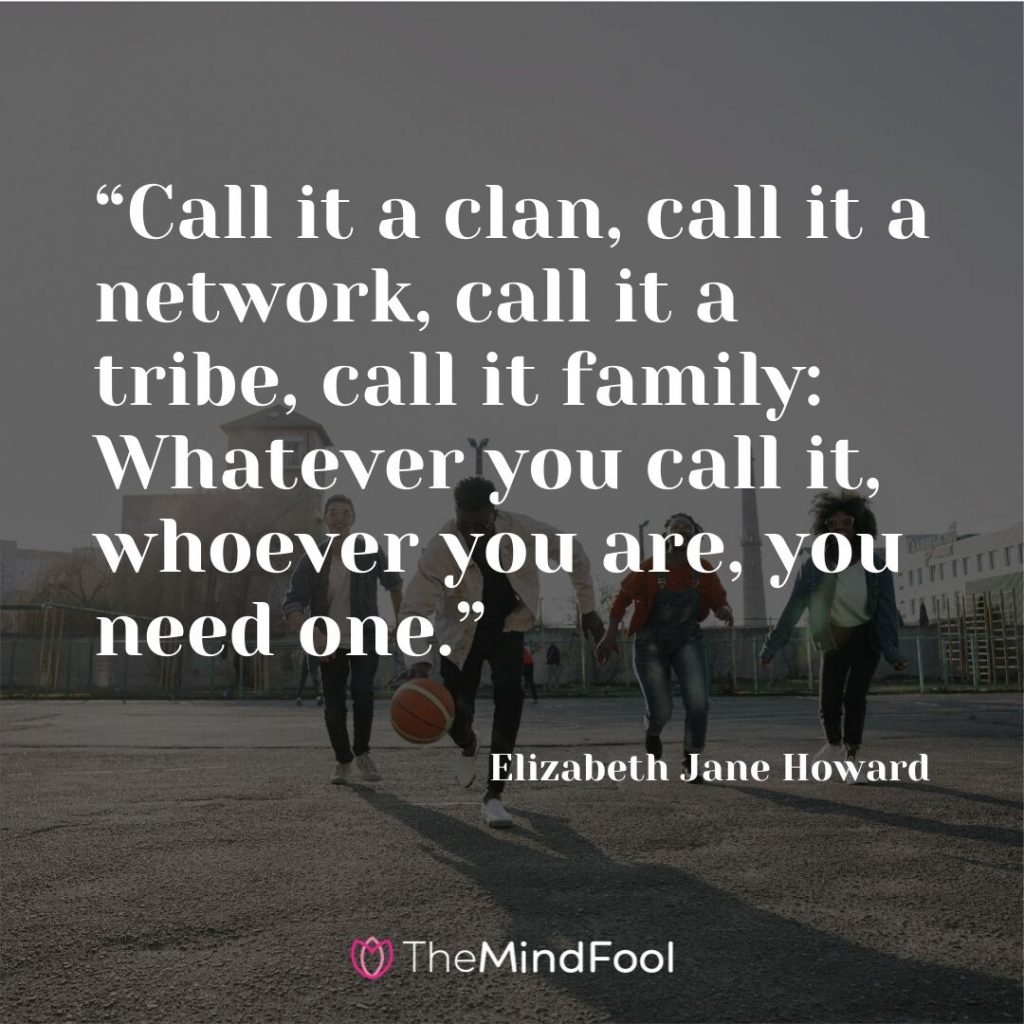 “Call it a clan, call it a network, call it a tribe, call it family: Whatever you call it, whoever you are, you need one.” – Elizabeth Jane Howard