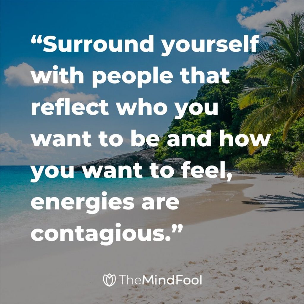 “Surround yourself with people that reflect who you want to be and how you want to feel, energies are contagious.”