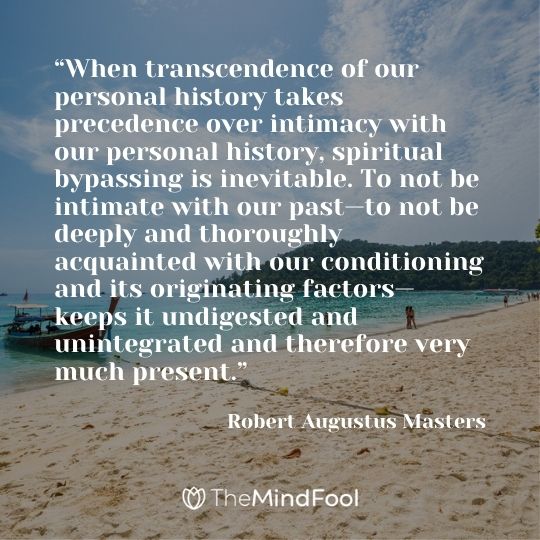 “When transcendence of our personal history takes precedence over intimacy with our personal history, spiritual bypassing is inevitable. To not be intimate with our past—to not be deeply and thoroughly acquainted with our conditioning and its originating factors—keeps it undigested and unintegrated and therefore very much present,” ― Robert Augustus Masters