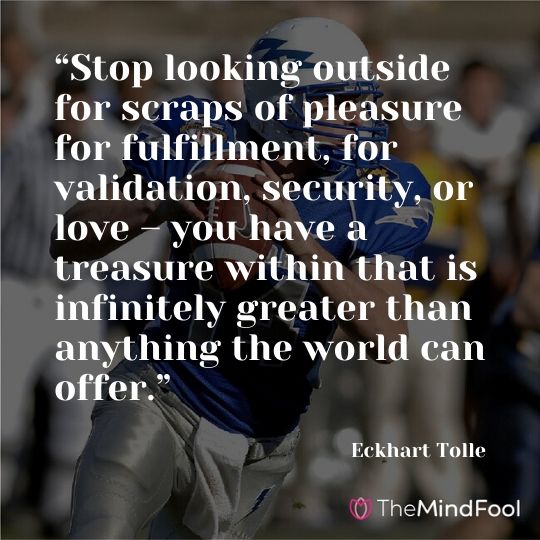 “Stop looking outside for scraps of pleasure for fulfillment, for validation, security, or love – you have a treasure within that is infinitely greater than anything the world can offer.” – Eckhart Tolle