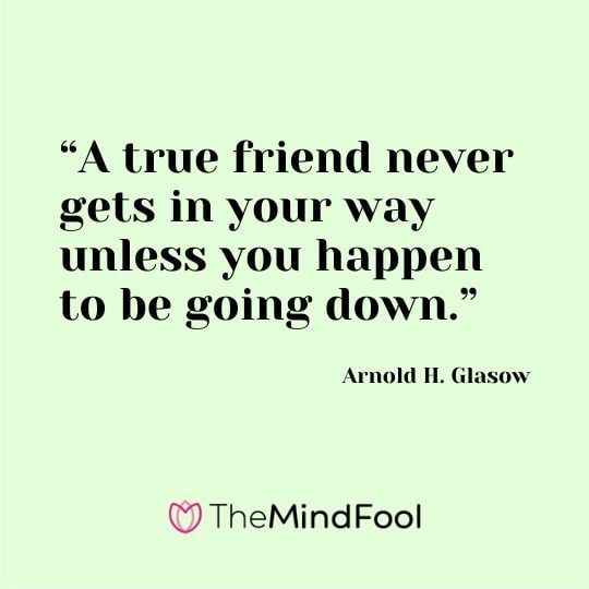 “A true friend never gets in your way unless you happen to be going down.” – Arnold H. Glasow