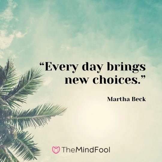 “Every day brings new choices.”- Martha Beck