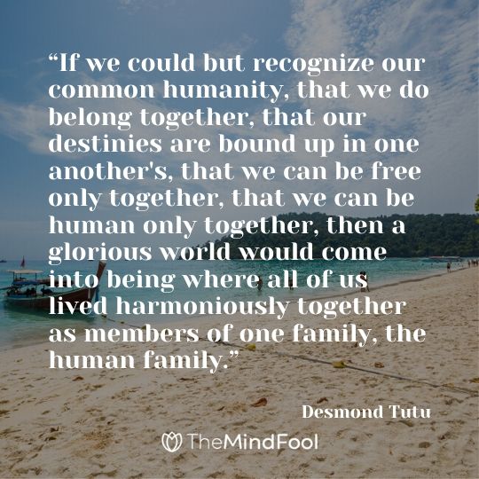 “If we could but recognize our common humanity, that we do belong together, that our destinies are bound up in one another's, that we can be free only together, that we can be human only together, then a glorious world would come into being where all of us lived harmoniously together as members of one family, the human family.” - Desmond Tutu