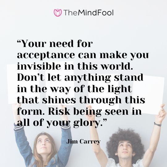 “Your need for acceptance can make you invisible in this world. Don’t let anything stand in the way of the light that shines through this form. Risk being seen in all of your glory.” – Jim Carrey