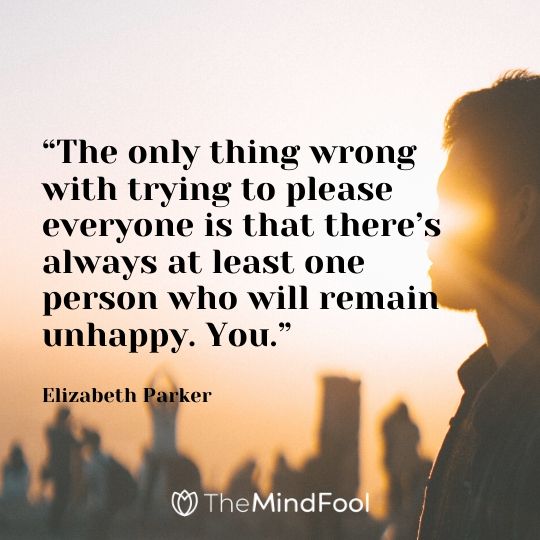 “The only thing wrong with trying to please everyone is that there’s always at least one person who will remain unhappy. You.” – Elizabeth Parker