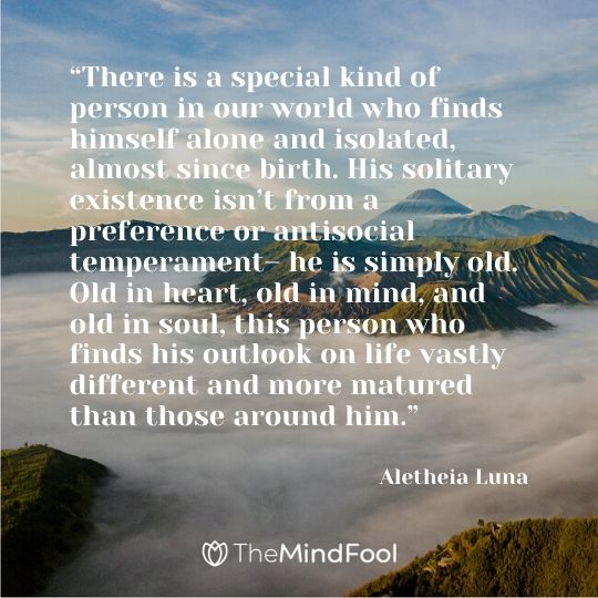 “There is a special kind of person in our world who finds himself alone and isolated, almost since birth. His solitary existence isn’t from a preference or antisocial temperament– he is simply old. Old in heart, old in mind, and old in soul, this person who finds his outlook on life vastly different and more matured than those around him.”- Aletheia Luna