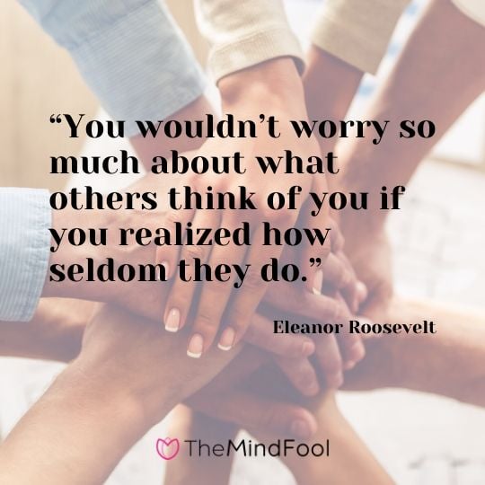 “You wouldn’t worry so much about what others think of you if you realized how seldom they do.” – Eleanor Roosevelt