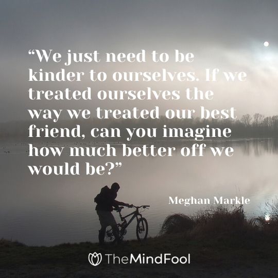 “We just need to be kinder to ourselves. If we treated ourselves the way we treated our best friend, can you imagine how much better off we would be?”- Meghan Markle