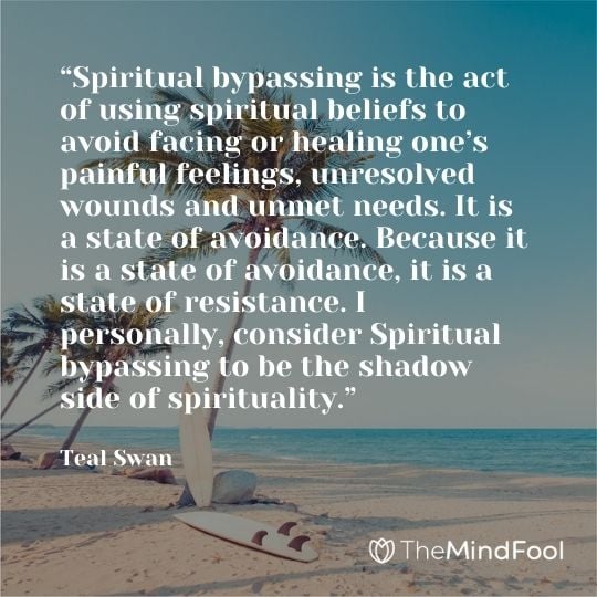 “Spiritual bypassing is the act of using spiritual beliefs to avoid facing or healing one’s painful feelings, unresolved wounds and unmet needs. It is a state of avoidance. Because it is a state of avoidance, it is a state of resistance. I personally, consider Spiritual bypassing to be the shadow side of spirituality.” – Teal Swan