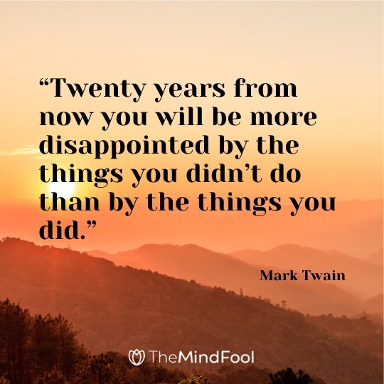 “Twenty years from now you will be more disappointed by the things you didn’t do than by the things you did.” -      Mark Twain