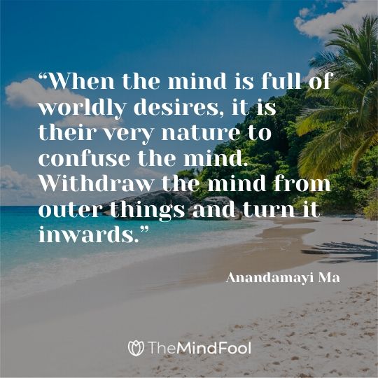 “When the mind is full of worldly desires, it is their very nature to confuse the mind. Withdraw the mind from outer things and turn it inwards.” - Anandamayi Ma