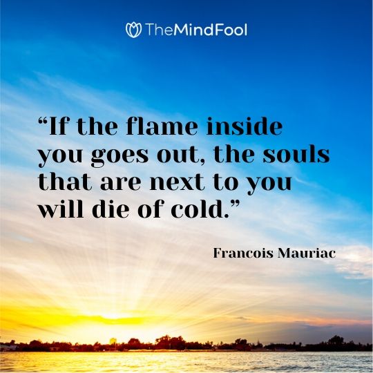 “If the flame inside you goes out, the souls that are next to you will die of cold.” - Francois Mauriac