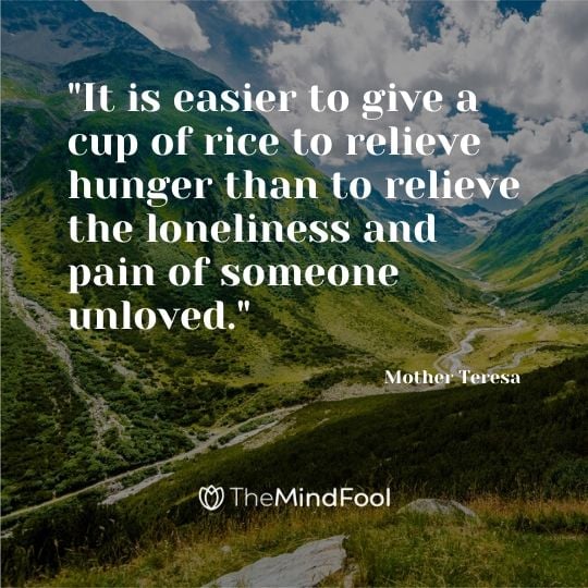 "It is easier to give a cup of rice to relieve hunger than to relieve the loneliness and pain of someone unloved." - Mother Teresa