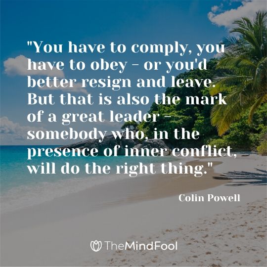 "You have to comply, you have to obey - or you'd better resign and leave. But that is also the mark of a great leader - somebody who, in the presence of inner conflict, will do the right thing." ~ Colin Powell