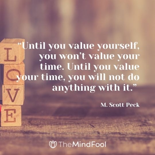 “Until you value yourself, you won’t value your time. Until you value your time, you will not do anything with it.” – M. Scott Peck