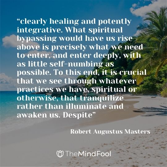 “clearly healing and potently integrative. What spiritual bypassing would have us rise above is precisely what we need to enter, and enter deeply, with as little self-numbing as possible. To this end, it is crucial that we see through whatever practices we have, spiritual or otherwise, that tranquilize rather than illuminate and awaken us. Despite” ― Robert Augustus Masters