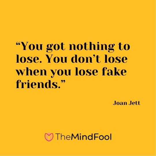 “You got nothing to lose. You don’t lose when you lose fake friends.” - Joan Jett