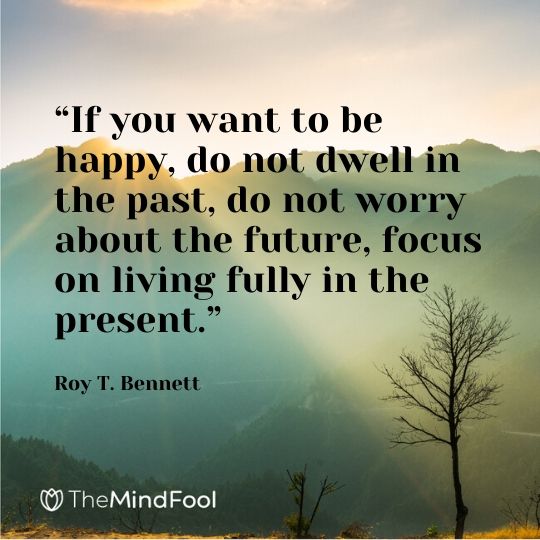 “If you want to be happy, do not dwell in the past, do not worry about the future, focus on living fully in the present.” - Roy T. Bennett