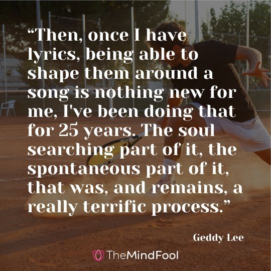 “Then, once I have lyrics, being able to shape them around a song is nothing new for me, I've been doing that for 25 years. The soul searching part of it, the spontaneous part of it, that was, and remains, a really terrific process.” - Geddy Lee