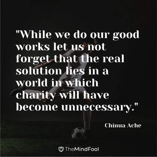 "While we do our good works let us not forget that the real solution lies in a world in which charity will have become unnecessary." - Chinua Ache