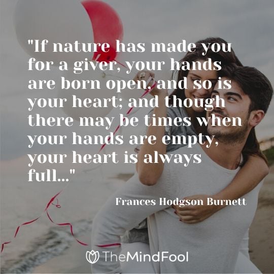 "If nature has made you for a giver, your hands are born open, and so is your heart; and though there may be times when your hands are empty, your heart is always full..." - Frances Hodgson Burnett
