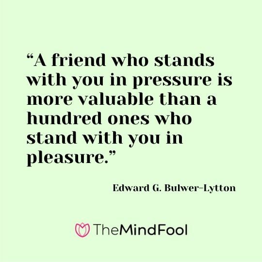 “A friend who stands with you in pressure is more valuable than a hundred ones who stand with you in pleasure.” - Edward G. Bulwer-Lytton
