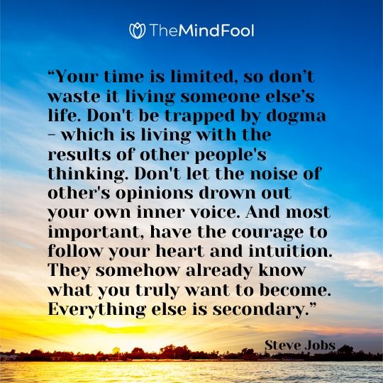 “Your time is limited, so don’t waste it living someone else’s life. Don't be trapped by dogma - which is living with the results of other people's thinking. Don't let the noise of other's opinions drown out your own inner voice. And most important, have the courage to follow your heart and intuition. They somehow already know what you truly want to become. Everything else is secondary.” - Steve Jobs