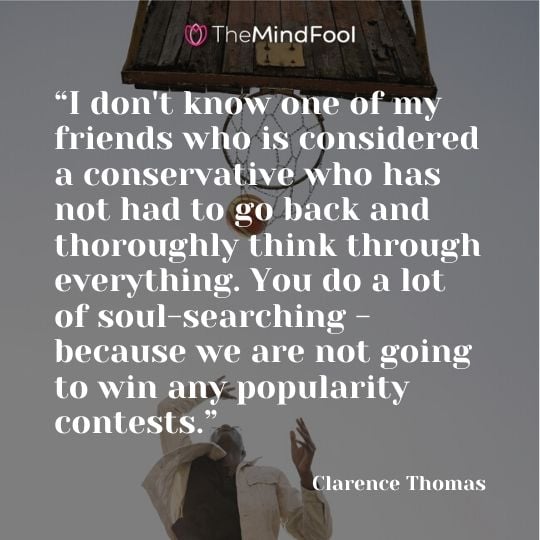 “I don't know one of my friends who is considered a conservative who has not had to go back and thoroughly think through everything. You do a lot of soul-searching - because we are not going to win any popularity contests.” - Clarence Thomas
