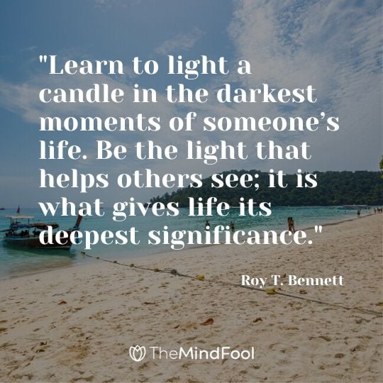 "Learn to light a candle in the darkest moments of someone’s life. Be the light that helps others see; it is what gives life its deepest significance." - Roy T. Bennett