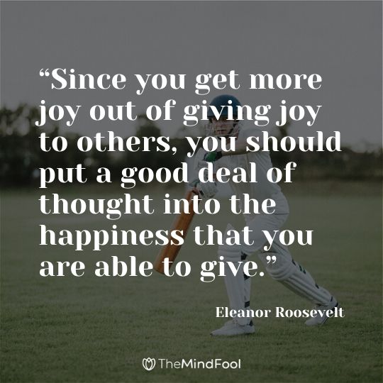 “Since you get more joy out of giving joy to others, you should put a good deal of thought into the happiness that you are able to give.” ― Eleanor Roosevelt