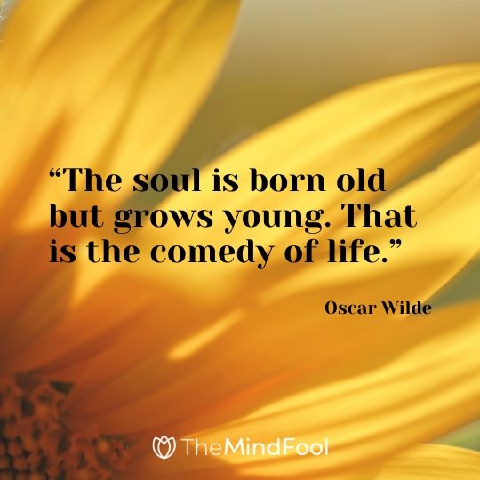 “The soul is born old but grows young. That is the comedy of life.” - Oscar Wilde