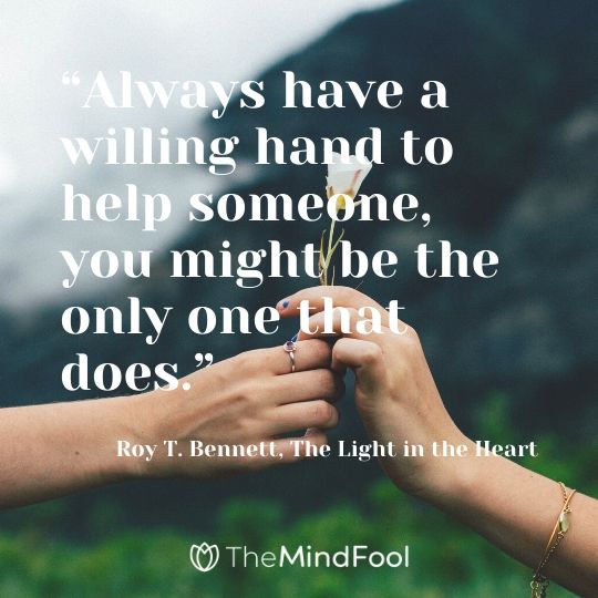 “Always have a willing hand to help someone, you might be the only one that does.” - Roy T. Bennett, The Light in the Heart