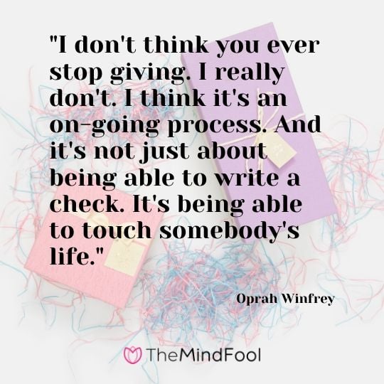 "I don't think you ever stop giving. I really don't. I think it's an on-going process. And it's not just about being able to write a check. It's being able to touch somebody's life." - Oprah Winfrey 
