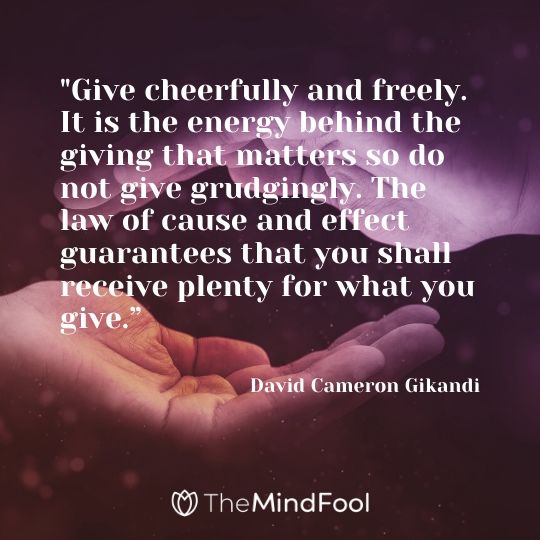 "Give cheerfully and freely. It is the energy behind the giving that matters so do not give grudgingly. The law of cause and effect guarantees that you shall receive plenty for what you give.” - David Cameron Gikandi