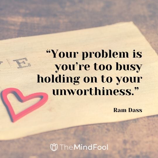 “Your problem is you’re too busy holding on to your unworthiness.” – Ram Dass