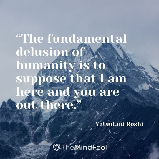 “The fundamental delusion of humanity is to suppose that I am here and you are out there.” - Yatsutani Roshi