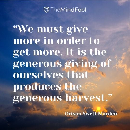 “We must give more in order to get more. It is the generous giving of ourselves that produces the generous harvest.” ― Orison Swett Marden