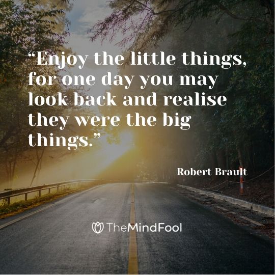 “Enjoy the little things, for one day you may look back and realise they were the big things.” - Robert Brault