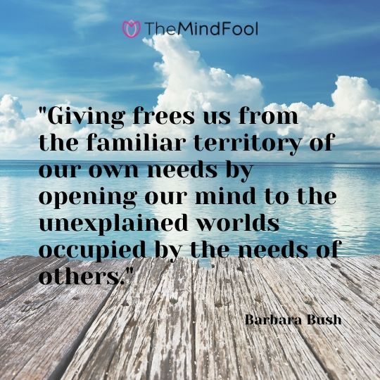 "Giving frees us from the familiar territory of our own needs by opening our mind to the unexplained worlds occupied by the needs of others." - Barbara Bush