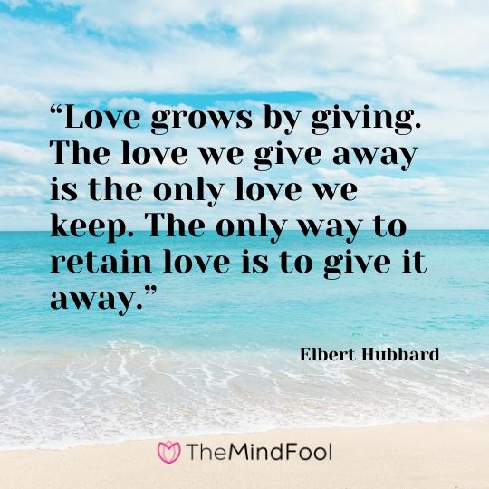 “Love grows by giving. The love we give away is the only love we keep. The only way to retain love is to give it away.” - Elbert Hubbard