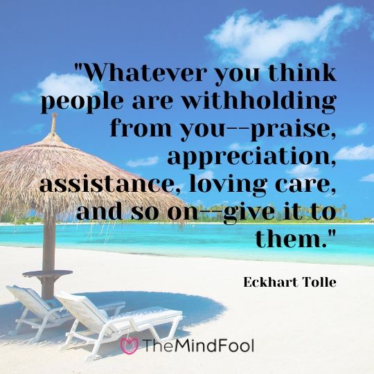 "Whatever you think people are withholding from you--praise, appreciation, assistance, loving care, and so on--give it to them." - Eckhart Tolle