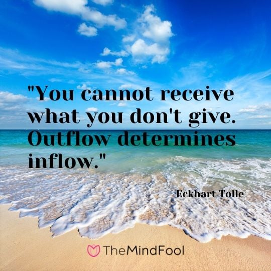 "You cannot receive what you don't give. Outflow determines inflow." - Eckhart Tolle