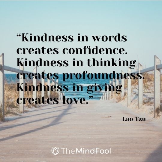 “Kindness in words creates confidence. Kindness in thinking creates profoundness. Kindness in giving creates love.” - Lao Tzu