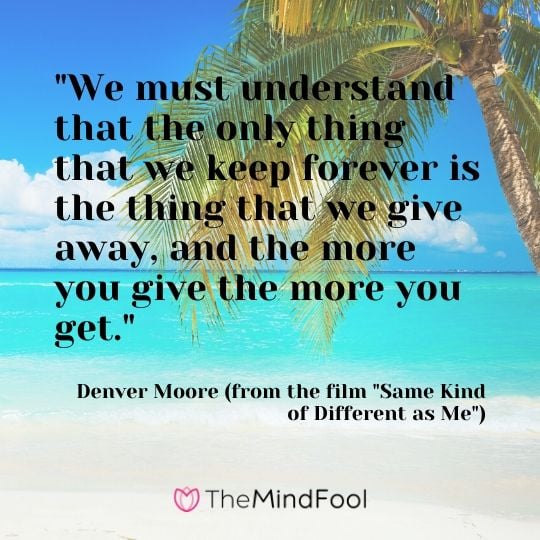 "We must understand that the only thing that we keep forever is the thing that we give away, and the more you give the more you get."  - Denver Moore (from the film "Same Kind of Different as Me")