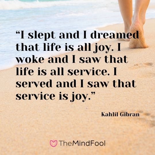 “I slept and I dreamed that life is all joy. I woke and I saw that life is all service. I served and I saw that service is joy.” ― Kahlil Gibran