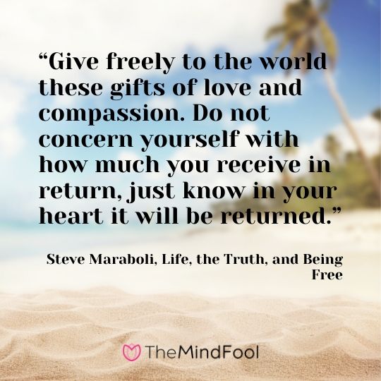 “Give freely to the world these gifts of love and compassion. Do not concern yourself with how much you receive in return, just know in your heart it will be returned.” - Steve Maraboli, Life, the Truth, and Being Free