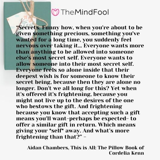 “Secrets. Funny how, when you're about to be given something precious, something you've wanted for a long time, you suddenly feel nervous over taking it… Everyone wants more than anything to be allowed into someone else's most secret self. Everyone wants to allow someone into their most secret self. Everyone feels so alone inside that their deepest wish is for someone to know their secret being, because then they are alone no longer. Don't we all long for this? Yet when it's offered it's frightening, because you might not live up to the desires of the one who bestows the gift. And frightening because you know that accepting such a gift means you'll want-perhaps be expected- to offer a similar gift in return. Which means giving your *self* away. And what's more frightening than that?” - Aidan Chambers, This is All: The Pillow Book of Cordelia Kenn