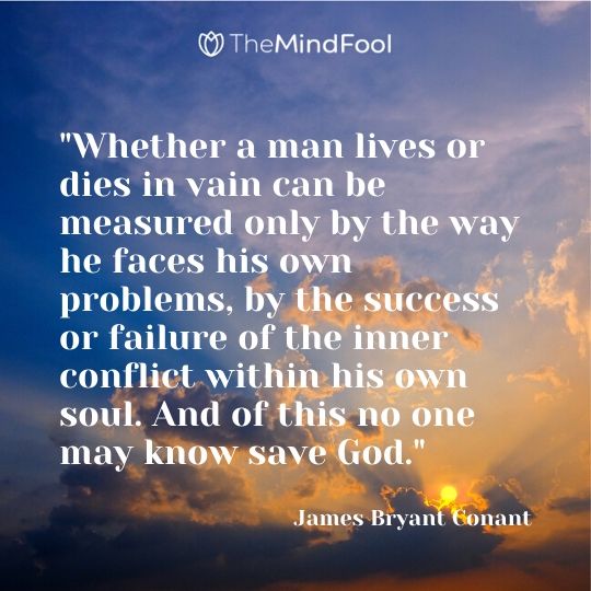 "Whether a man lives or dies in vain can be measured only by the way he faces his own problems, by the success or failure of the inner conflict within his own soul. And of this no one may know save God." ~ James Bryant Conant