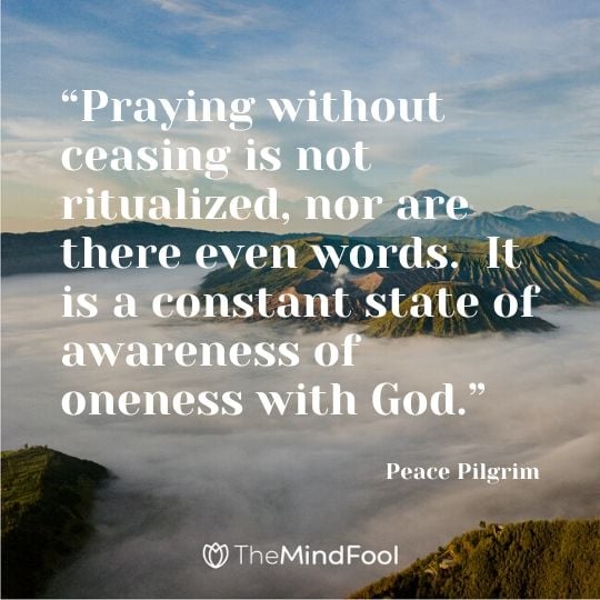 “Praying without ceasing is not ritualized, nor are there even words.  It is a constant state of awareness of oneness with God.” - Peace Pilgrim